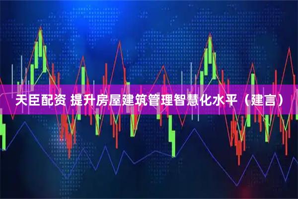天臣配资 提升房屋建筑管理智慧化水平（建言）