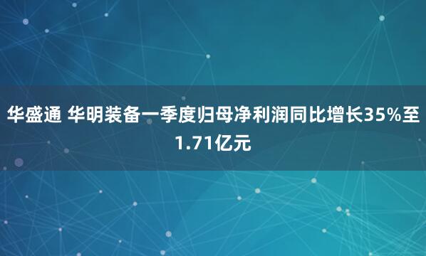 华盛通 华明装备一季度归母净利润同比增长35%至1.71亿元