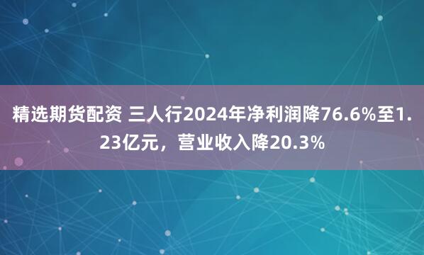 精选期货配资 三人行2024年净利润降76.6%至1.23亿元，营业收入降20.3%