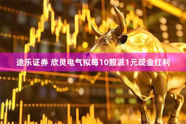 途乐证券 欣灵电气拟每10股派1元现金红利
