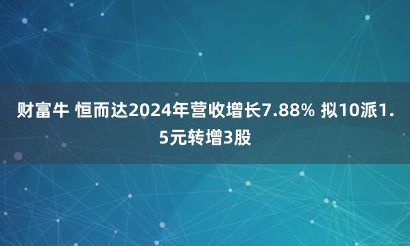财富牛 恒而达2024年营收增长7.88% 拟10派1.5元转增3股