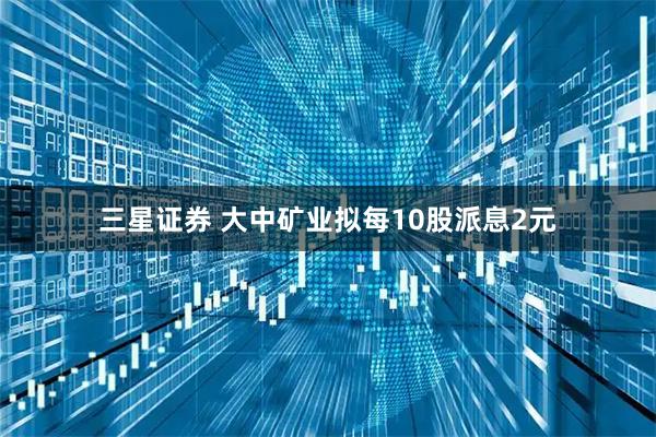 三星证券 大中矿业拟每10股派息2元