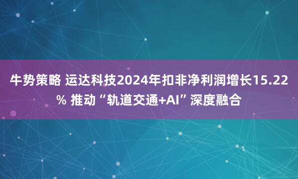 牛势策略 运达科技2024年扣非净利润增长15.22% 推动“轨道交通+AI”深度融合