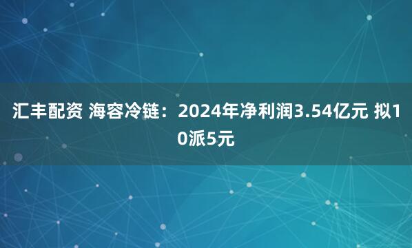 汇丰配资 海容冷链：2024年净利润3.54亿元 拟10派5元