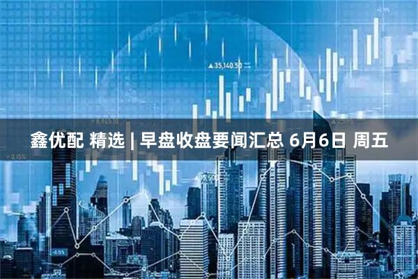 鑫优配 精选 | 早盘收盘要闻汇总 6月6日 周五