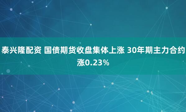泰兴隆配资 国债期货收盘集体上涨 30年期主力合约涨0.23%