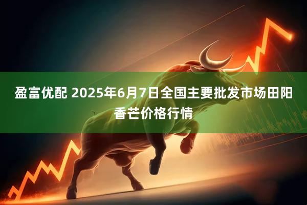 盈富优配 2025年6月7日全国主要批发市场田阳香芒价格行情