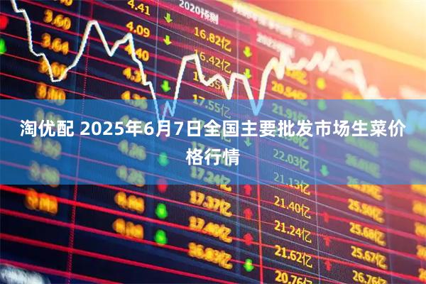 淘优配 2025年6月7日全国主要批发市场生菜价格行情