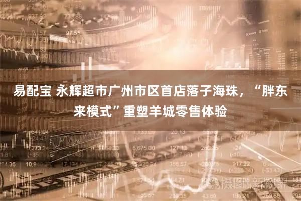 易配宝 永辉超市广州市区首店落子海珠，“胖东来模式”重塑羊城零售体验