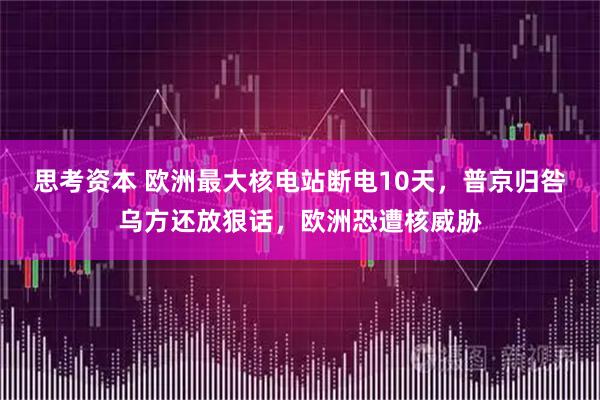 思考资本 欧洲最大核电站断电10天，普京归咎乌方还放狠话，欧洲恐遭核威胁
