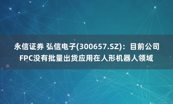 永信证券 弘信电子(300657.SZ)：目前公司FPC没有批量出货应用在人形机器人领域