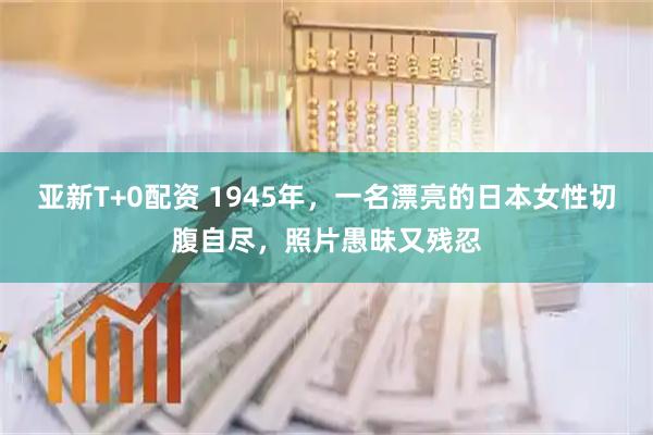 亚新T+0配资 1945年，一名漂亮的日本女性切腹自尽，照片愚昧又残忍