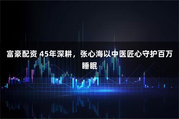 富豪配资 45年深耕，张心海以中医匠心守护百万睡眠