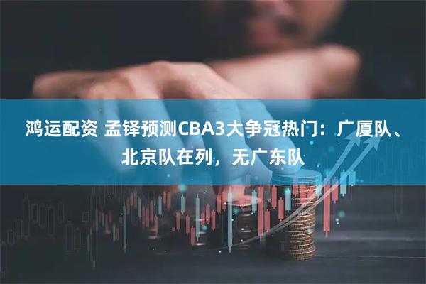 鸿运配资 孟铎预测CBA3大争冠热门：广厦队、北京队在列，无广东队