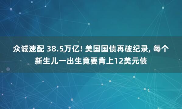 众诚速配 38.5万亿! 美国国债再破纪录, 每个新生儿一出生竟要背上12美元债
