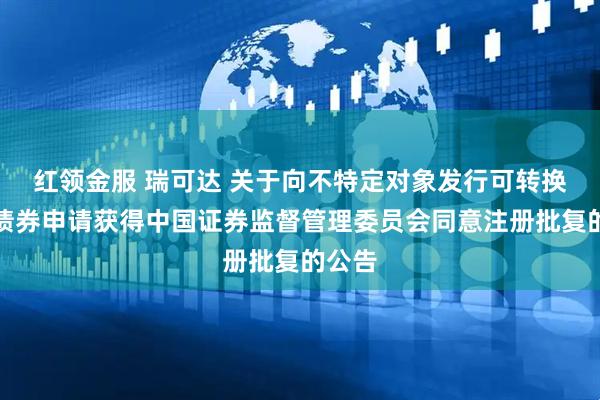 红领金服 瑞可达 关于向不特定对象发行可转换公司债券申请获得中国证券监督管理委员会同意注册批复的公告