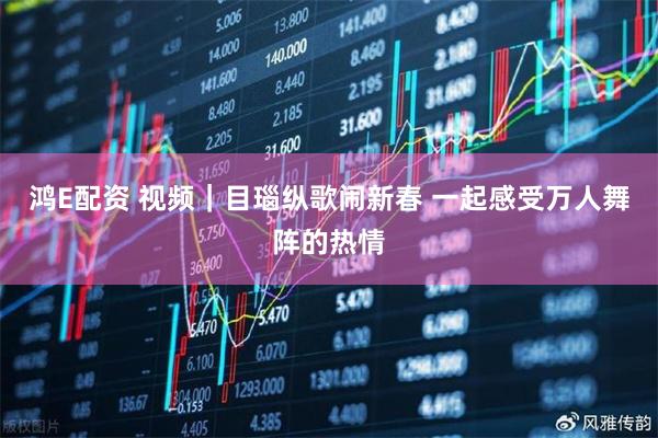 鸿E配资 视频｜目瑙纵歌闹新春 一起感受万人舞阵的热情
