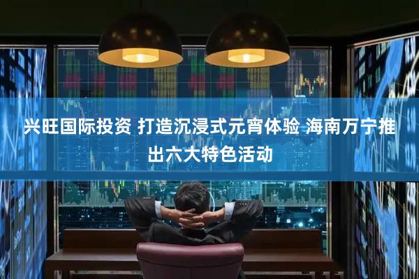 兴旺国际投资 打造沉浸式元宵体验 海南万宁推出六大特色活动