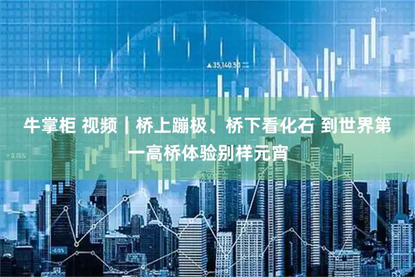 牛掌柜 视频｜桥上蹦极、桥下看化石 到世界第一高桥体验别样元宵