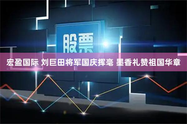 宏盈国际 刘巨田将军国庆挥毫 墨香礼赞祖国华章