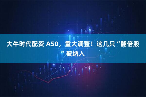 大牛时代配资 A50，重大调整！这几只“翻倍股”被纳入