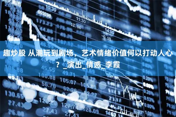 趣炒股 从潮玩到剧场，艺术情绪价值何以打动人心？_演出_情感_李霞