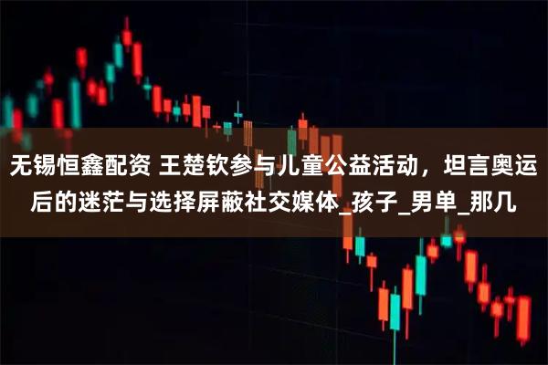 无锡恒鑫配资 王楚钦参与儿童公益活动，坦言奥运后的迷茫与选择屏蔽社交媒体_孩子_男单_那几